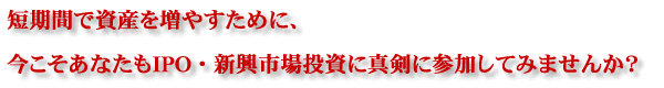 短期間で試算を増やすために、今こそあなたもＩＰＯ・新興市場投資に真剣にさんかしてみませんか？