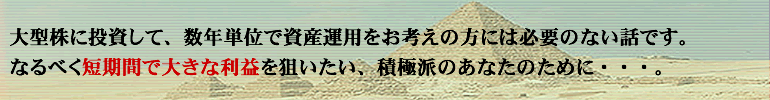 大型株に投資して、年単位で資産運用をお考えの方には必要のない話です。なるべく短期間で大きな利益を狙いたい、お忙しいあなたのために・・・。