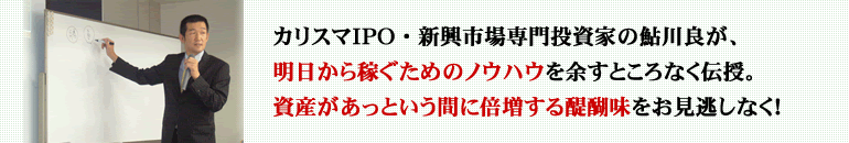 カリスマＩＰＯ・新興市場専門投資家の鮎川良が、明日から稼ぐためのノウハウを余すところなく伝授します。資産があっという間に倍増する醍醐味を！