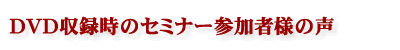 DVD収録時のセミナー参加者様の声