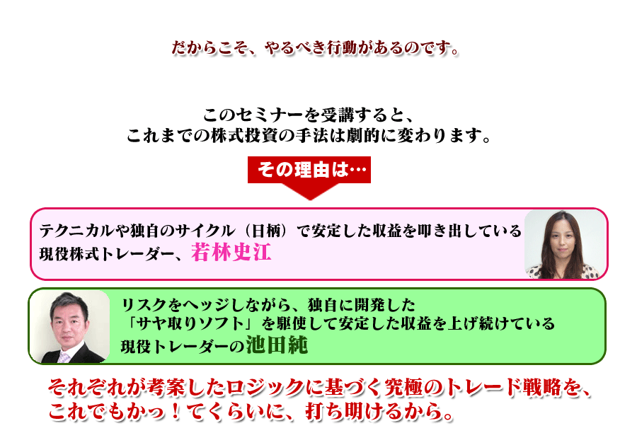 このセミナーを受講すると、これまでの株式投資の手法は劇的に変わります。その理由は、テクニカルや独自のサイクル（日柄）で安定した収益を叩き出している現役株式トレーダー、若林史江と、リスクをヘッジしながら、独自に開発した「サヤ取りソフト」を駆使して安定した収益を上げ続けている現役トレーダーの池田　純本人が、自らが考案したロジックに基づく究極のトレード戦略を、これでもかっ！てくらいに、打ち明けます。