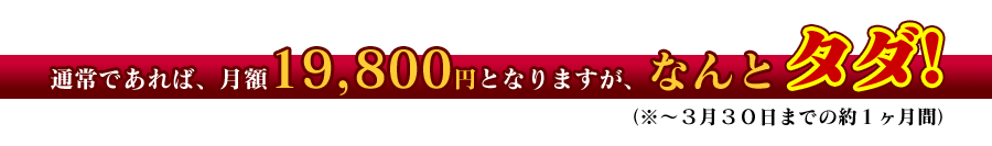 通常であれば、月額１９，８００円となりますが、なんと、タダ！（※〜３月３０日までの約１ヶ月間）